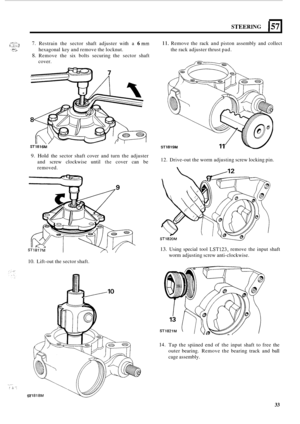 Page 441*.-> ,.. ,,.. ... .* c.;i:,.,] ,. . ... .. - ... . ..,.:e 
STEERING 157 
7. Restrain  the  sector shaft adjuster  with a 6 mm 
8. Remove  the six bolts  securing  the  sector shaft 
hexagonal 
key and remove  the locknut. 
cover. 
ST1816M 
9. Hold the  sector  shaft cover  and turn  the adjuster 
and  screw  clockwise  until 
the cover can be 
removed. 
10. Lift-out the  sector shaft. 
. ,.I.. . .. . 
ST 
11. Remove the  rack and piston  assembly  and collect 
the  rack  adjuster thrust  pad. 
ST 1819M...