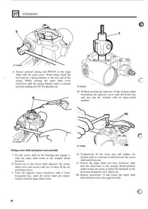 Page 44657 
S7 
STEERING 
6. Secure preload  setting tool R01016 to the  input 
shaft  with the  grub  screw. Wind  string  round the 
tool  and tie a spring  balance  to  the free end 
of the 
string.  Whilst turning  the  input shaft cover 
clockwise,  pull the spring  balance  until  a  constant 
preload  reading 
of 0,69 Nm is achieved. 
6 / 
Fitting sector shaft and piston-rack assembly 
7. Fit the  sector  shaft to the housing  and  engage it 
with the input  shaft worm  in the  straight  ahead 
position....