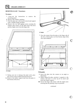 Page 50476 
REMOVING GLASS - front doors 
CHASSIS AND BODY 
To remove 
1. Carry-out the instructions  to remove  the 
2. Remove  the window  regulator. 
3. Push the glass  up to the  top of its travel  and support 
with a  suitable length 
of timber. 
4. Remove  the two self tapping  screws securing  the 
window  glass runner  on  the latch side 
of the door 
and  the single  screw  from the hinge  side. 
mounting 
panel. 
I 1 
ST1976M 
5. Taking care not to damage  the paint  work,  prise 
6. Remove  the timber...