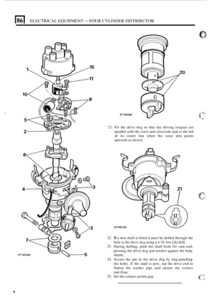 Page 54614 ELECTRICAL EQUIPMENT - FOUR CYLINDER DISTRIBUTOR 
ST1832M 
21. Fit the  drive  dog so that the driving  tongues  are 
parallel  with the rotor  arm electrode  and to the  left 
of its centre  line when  the rotor arm points 
upwards  as shown. 
ST 
22. If a new  shaft  is fitted  it must be drilled  through  the 
hole 
in the  drive  dog using  a 4.76 mm (A) drill. 
23. During  drilling,  push the shaft  from the cam end, 
pressing  the drive  dog and washer  against the body 
shank. 
24.  Secure  the...