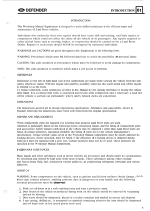 Page 623a DEFENDER INTRODUCTION 
INTRODUCTION .I 
This Workshop  Manual Supplement is designed  to assist  skilled  technicians  in the  efficient  repair and 
maintenance 
of Land Rover vehicles. 
01 
Individuals  who undertake  their own repairs  should have some  skill and training,  and limit  repairs  to 
components  which could not affect  the safety 
of the vehicle or its passengers.  Any repairs  required  to 
safety  critical  items such as steering,  brakes, or suspension  should be carried  out by a...