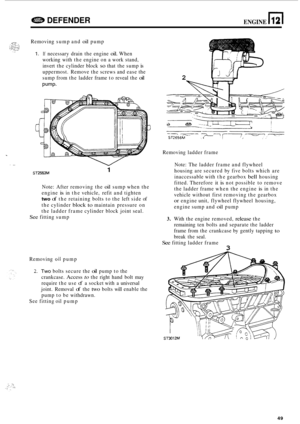 Page 671I 
I ... 
e DEFENDER ENGINE n 12 
Removing sump and oil pump 
1. If necessary  drain  the engine oil. When 
working  with the engine  on a work  stand, 
invert  the cylinder  block 
so that the sump is 
uppermost.  Remove the screws  and ease  the 
sump  from the ladder  frame to reveal  the 
oil 
Pump. 
1 ST2553M 
Note: After removing  the oil sump when the 
engine 
is in  the  vehicle,  refit and tighten 
two of the retaining  bolts to the  left side  of 
the  cylinder 
block to maintain  pressure on...