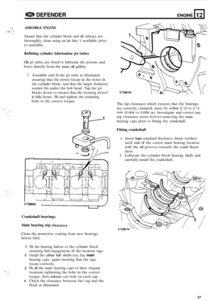 Page 679.. e DEFENDER ENGINE 
-? ASSEMBLE ENGINE 2, 9 .I 
Ensure that the cylinder  block and all oilways  are 
thoroughly  clean using  an air line, 
if available,  prior 
to  assembly. 
12 
Refitting  cylinder lubrication  jet tubes 
Oil jet  tubes  are fitted  to lubricate  the pistons  and 
bores  directly  from the main 
oil gallery. 
,.,-.  ~ .I. ., . . , ... 
1. Assemble 
and fit the  jet tube  as illustrated 
ensuring  that the dowls  locate  in the  holes  in 
the  cylinder  block, and that  the larger...