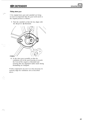 Page 687e DEFENDER ENGINE 1121 
Fitting skew gear 
If the original skew gear and camshaft  are being 
re
-used it is important  that the gear teeth mesh in 
the original  position  as follows. 
1 . $:. d _. 
5. Turn  the camshaft so that  the key  aligns  with 
the 
oil groove as illustrated. 
* I. . .. .. . ,! .. 
6. Fit the  skew  gear assembly so that the 
ventilation  slot in the gear  housing is towards 
the 
front of the  engine  as illustrated  and 
ensuring  that any alignment  marks made during...