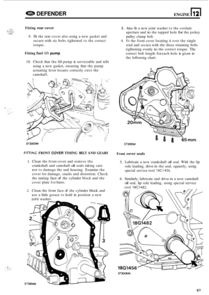 Page 689e DEFENDER ENGINE n 12 
Fitting rear cover 
9. Fit the  rear  cover  also using  a new  gasket and 
secure  with six bolts tightened  to the  correct 
torque. 
Fitting fuel lift pump 
10.  Check  that the lift pump is serviceable  and refit 
using  a  new gasket,  ensuring  that  the pump 
actuating  lever  locates correctly  onto the 
camshaft 
. 
, I,, ST3003M 
FllTlNG FRONT COVER TIMING  BELT AND GEARS 
1. Clean the front  cover and remove  the 
crankshaft  and camshaft 
oil seals  taking  care 
not...