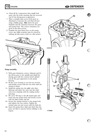 Page 69412 I ENGINE e DEFENDER 
J 
6. Clean all the  components  then install  both  
gears into the body  ensuring  that the recessed 
end 
of the  driving  gear is uppermost. 
7. Place a straight  edge across  both gears  as 
illustrated  to measure  the end  float 
of each 
using  a 
feeler gauge. Also check  the gear 
backlash  and the clearance  between the gears 
and  pump  body. The correct  clearances  are 
given  in the  data  section. 
8. Examine  the gear  thrust  face on the  pump 
cover,  any slight...