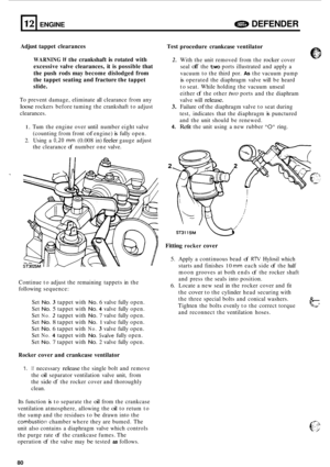 Page 702. 
12 
Adjust tappet  clearances 
ENGINE a DEFENDER 
WARNING If the crankshaft is rotated  with 
excessive  valve clearances,  it is  possible  that 
the  push  rods may become  dislodged  from 
the  tappet  seating  and fracture  the tappet 
slide. 
To  prevent  damage,  eliminate  all clearance  from any 
loose rockers before tuming  the crankshaft  to adjust 
clearances. 
1. Tum  the engine over  until number eight  valve 
(counting  from front 
of engine) is fully open. 
2. Using  a 0,20 mm (0.008...