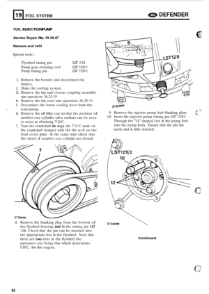 Page 704a DEFENDER 19 FUEL SYSTEM ... 
FUEL INJECTION PUMP 
Service Repair No. 19.30.07 
Remove and refit 
Special  tools:- 
Flywheel  timing pin  LST 128 
Pump  gear retaining  tool  LST 
12911 
Pump timing  pin  LST 12912 
1. Remove the bonnet  and disconnect  the 
battery. 
2. Drain  the cooling  system. 
3. Remove  the fan and  viscous  coupling  assembly 
see operation  26.25.19 
4. Remove the fan cowl see operation  26.25.11. 
5. Disconnect  the lower  cooling  hose from  the 
waterpump. 
6. Remove  the...