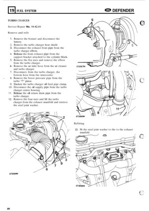 Page 70819 
TURBO CHARGER 
FUEL SYSTEM DEFENDER 
Service Repair No. 19.42.01 
Remove and refit 
1. Remove the bonnet  and disconnect  the 
battery. 
2. Remove  the turbo charger heat  shield. 
3. Disconnect the exhaust  front pipe from the 
turbo  charger 
elbow. 
4. Release the front  exhaust pipe from the 
support  bracket attached  to the  cylinder 
block. 
5. Remove  the five  nuts  and  remove  the elbow 
from  the turbo  charger. 
6. Remove  the air inlet  hose  from the air cleaner 
and  turbo  charger....