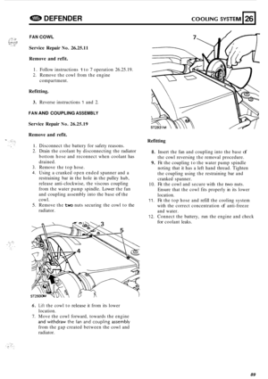 Page 711G83 DEFENDER COOLING SYSTEM 
FAN COWL 
26 
Service Repair No. 26.25.11 
Remove  and refit. 
1. Follow  instructions 1 to 7 operation  26.25.19. 
2. Remove the cowl  from the engine 
compartment. 
Refitting. 
3. Reverse  instructions 1 and 2. 
FAN AND  COUPLING ASSEMBLY 
Service  Repair No. 26.25.19 
Remove  and refit. 
1. Disconnect  the battery  for safety  reasons. 
2.  Drain  the coolant  by disconnecting  the radiator 
bottom  hose and reconnect  when  coolant  has 
drained. 
3. Remove  the top...