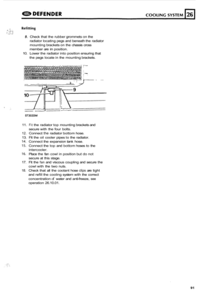 Page 7139. Check that the  rubber  grommets on the 
radiator  locating  pegs and beneath  the radiator 
mounting  brackets on the  chassis  cross 
member  are 
in position. 
10.  Lower  the radiator  into position  ensuring  that 
the  pegs  locate  in the  mounting  brackets. 
lO----;-ii;LT 
ZI - 
ST3033M 
11. Fit the  radiator  top mounting  brackets and 
secure  with the four  bolts. 
12. Connect the radiator  bottom hose. 
13.  Fit the  oil cooler  pipes to the  radiator. 
14. Connect  the expansion  tank...