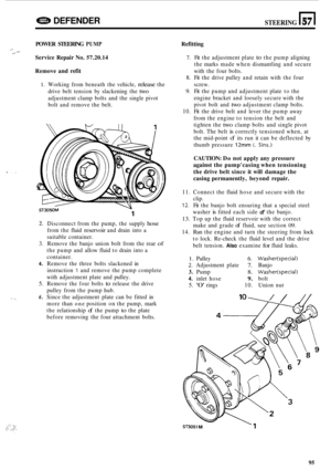 Page 717DEFENDER STEERING n 57 
POWER STEERING PUMP 
Service Repair No. 57.20.14 
, 2- - . 
Remove  and  refit 
1. Working from beneath  the vehicle, release the 
drive  belt tension  by slackening  the 
two 
adjustment  clamp bolts and the single  pivot 
bolt  and remove  the belt. 
ST3050M \y 
1 
2. Disconnect  from the pump,  the supply hose 
from  the fluid reservoir and  drain  into a 
suitable  container. 
3.  Remove  the banjo  union  bolt from  the rear 
of 
the  pump  and allow  fluid to drain  into a...