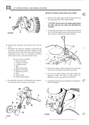 Page 8612 2.25 LITRE PETROL  AND DIESEL  ENGINE 
REMOVE TAPPETS,  ROLLERS AND GUIDES 
6. 
7. 
T 
B 
ST697M 
Examine  the sprockets  and discard if the teeth  are 
worn. 
Dismantle  the tensioner  assembly and discard  any 
worn  parts.  In particular  check the condition 
of the 
ratchet  and pawl.  Check  the tension 
of the spring  by 
comparing 
it with  a new  one.  Examine the jockey 
wheel teeth  for wear,  and renew  bush if worn. 
Key 
to tensioner  assembly 
1. Piston assembly 
2. Cylinder  assembly...