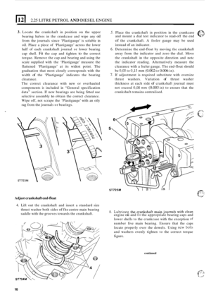 Page 982.25 LITRE PETROL AND DIESEL ENGINE ~~  ~~ 
3. Locate 
the crankshaft  in position  on the  upper 5. Place  the crankshaft in position  in the  crankcase eL? 
bearing  halves in the  crankcase  and wipe  any oil 
from  the journals  since ‘Plastigauge’  is soluble  in 
oil.  Place  a piece  of ‘Plastigauge’  across the lower 
half  of each  crankshaft  journal or lower  bearing 
cap  shell. 
Fit the cap  and  tighten to the correct 
torque.  Remove  the cap  and  bearing  and using  the 
scale  supplied...