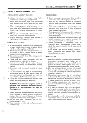 Page 45GENERAL FI~ING INSTRUCTIONS 
GENERAL FITTING INSTRUCTIONS 
- 
07 
PRECAUTIONS AGAINST DAMAGE 
1. Always fit covers  to protect  wings before 
commencing  work in engine  compartment. 
2. Cover  seats and carpets,  wear clean  overalls  and 
wash  hands 
or wear gloves  before  working  inside 
car. 
3. Avoid  spilling  hydraulic  fluid or battery acid on 
paint  work.  Wash 
off with water  immediately if this 
occurs.  Use Polythene  sheets in boot  to protect 
carpets. 
4. Always  use a recommended...