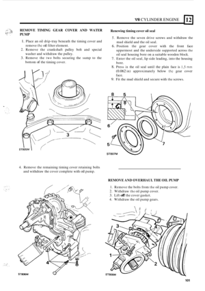 Page 105V8 CYLINDER ENGINE 
REMOVE TIMING GEAR COVER AND WATER 
PUMP 
1. Place an oil  drip-tray  beneath  the timing  cover and 
2. Remove  the crankshaft  pulley bolt and special 
3. Remove  the two bolts securing  the sump  to the 
remove 
the oil filter 
element. 
washer and  withdraw the pulley. 
bottom 
of the  timing  cover. 
ST805M 1 
Renewing timing  cover oil seal 
S. Remove the seven  drive screws  and withdraw  the 
mud  shield  and the oil seal. 
6. Position the gear  cover  with the front  face...