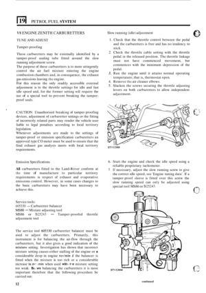 Page 142I 19 I PETROL FUEL SYSTEM 
V8 ENGINE ZENITH CARBURETTERS 
TUNE AND ADJUST 
Tamper
-proofing 
These  carburctters  may be externally  identified by a 
tamper
-proof  sealing  tube fitted  around  the slow 
running  adjustment  screw. 
The  purpose  of these  carburetters  is to  more  stringently 
control  the air fuel  mixture  entering  the engine 
combustion  chambers and, in consequence,  the exhaust 
gas  emissions  leaving 
the engine. 
For this reason  the only  readily  accessible  external...