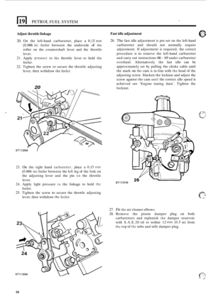 Page 144PETROL FUEL SYSTEM 
Adjust throttle linkage  Fast 
idle adjustment 
20. On  the  left-hand carburetter,  place a 0,15 mm 
(0.006 in) feeler  between  the underside of the 
roller  on  the countershaft  lever and  the  throttle 
lever. 
21. Apply pressurc to the throttle  lever to hold the 
feeler. 
22.  Tighten  the screw 
to secure  the throttle  adjusting 
lever, then withdraw  the feelcr. 
20 
26. The fast  idle adjustment  is pre-set  on the  left-hand 
carburetter  and  should not normally  require...