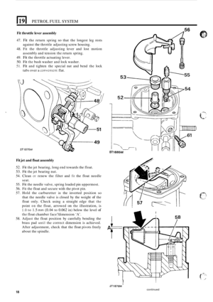 Page 148El PETROL FUEL SYSTEM 
Fit throttle lever assembly 
47. Fit the return  spring so that  the  longest leg rests 
against 
the throttle adjusting  screw housing. 
48.  Fit the  throttle  adjusting  lever and lost motion 
assembly  and tension  the return spring. 
49. 
Fit the  throttle actuating  lever. 
50. Fit the bush washer  and lock  washer. 
51. Fit and tighten  the special  nut and  bend  the lock 
tabs  over  a 
convcnient flat. 
Fit jet and  float assembly 
52. Fit the jet bearing, long  end...