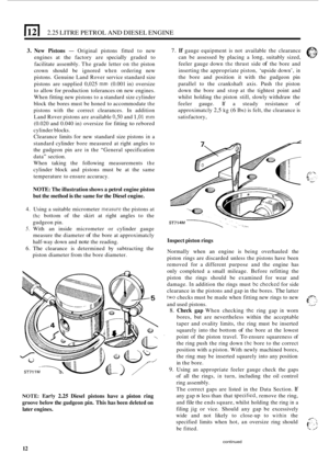 Page 16lcl 2.25 LITRE PETROL  AND DIESEL  ENGINE 
3. New Pistons - Original  pistons fitted to new 
engines  at the  factory  are specially  graded to 
facilitate  assembly.  The grade  letter 
on the piston 
crown  should  be ignored 
when ordering  new 
pistons.  Genuine  Land Rover  service  standard  size 
pistons  are supplied  0,025 
mm (0.001 in) oversize 
to  allow  for production  tolerances 
on new engines. 
When  fitting new pistons  to a standard  size cylinder 
block  the bores  must be honed  to...