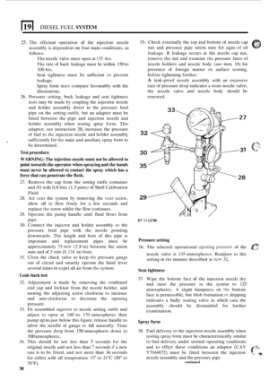 Page 168DIESEL FUEL SYSTEM 
25. The efficient  operation of the injection  nozzle 
assembly  is dependent 
on four  main  conditions, as 
follows: 
The  nozzle  valve  must open  at 
135 Ats. 
The  rate of back  leakage  must  be within 
150 to 
100 Ats. 
Seat  tightness  must be sufficient  to prevent 
leakage. 
Spray  form 
must compare  favourably  with the 
illustrations. 
26.  Pressure  setting, back leakage  and seat  tightness 
tests  may be made  by coupling  the injection  nozzle 
and  holder  assembly...