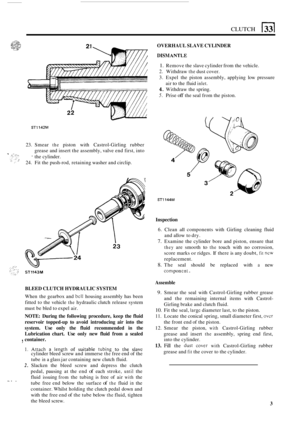 Page 189CLUTCH 
OVERHAUL SLAVE CYLINDER 
DISM ANTL,E 
1. Remove the slave  cylinder  from the vehicle. 
2. Withdraw the dust cover. 
3.  Expel  the  piston assembly,  applying low pressure 
4. Withdraw the  spring. 
5. Prise off the seal  from the piston. 
air 
to the 
fluid inlet. 
STl142M 
23.  Smear the piston  with  Castrol-Girling rubber 
grease  and insert  the assembly,  valve end first,  into 
* the cylinder. 
24.  Fit the push
-rod,  retaining  washer and circlip. 
ST1144M 
ST1143M 
BLEED  CLUTCH...