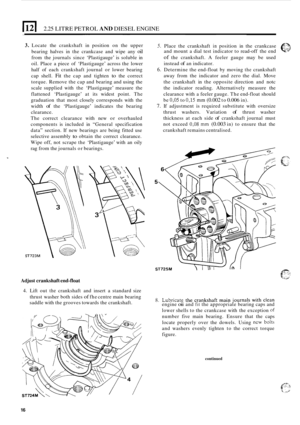 Page 202.25 LITRE PETROL AND DIESEL ENGINE ~~  ~~ 
3. Locate 
the crankshaft  in position  on the  upper 5. Place  the crankshaft in position  in the  crankcase eL? 
bearing  halves in the  crankcase  and wipe  any oil 
from  the journals  since ‘Plastigauge’  is soluble  in 
oil.  Place  a piece  of ‘Plastigauge’  across the lower 
half  of each  crankshaft  journal or lower  bearing 
cap  shell. 
Fit the cap  and  tighten to the correct 
torque.  Remove  the cap  and  bearing  and using  the 
scale  supplied...