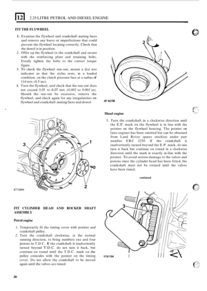Page 24El 2.25 LITRE PETROL  AND DIESEL  ENGINE 
FIT THE  FLYWHEEL 
1. Examine  the flywheel  and crankshaft  mating faces 
and  remove  any burrs 
or imperfections  that could 
prevent  the flywheel  locating correctly.  Check that 
the  dowel 
is in position. 
2. Offer  up the  flywheel  to the  crankshaft  and secure 
with  the reinforcing  plate and retaining  bolts, 
Evenly  tighten the bolts  to the  correct  torque 
figure. 
3. To check  the flywheel  run-out, mount  a dial test 
indicator 
so that  the...