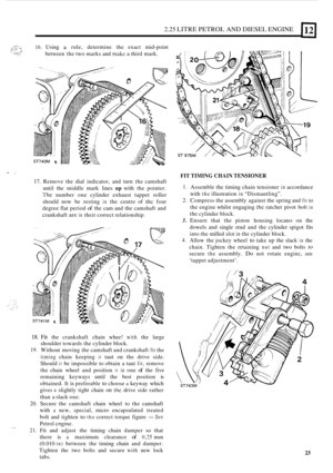 Page 272.25 LITRE PETROL AND DIESEL  ENGINE 
16. Using a rule, determine  the  exact mid-point 
between  the two  marks  and 
make a third  mark. 
- .. 
17. Remove  the  dial indicator,  and  turn the camshaft 
until  the  middle mark lines 
up with the  pointer. 
The number  one cylinder  exhaust tappet roller 
should now  be  resting in the  centre  of the four 
degree  flat period 
of the cam  and the camshaft  and 
crankshaft 
are in their  correct relationship. 
18. Fit the crankshaft  chain  whee! with...