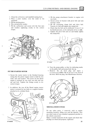 Page 372.25 LITRE PETROL AND DIESEL ENGINE 
. 
12 
I. Clean the carburettcr and manifold  mating faces. 
2. Place a joint  washer,  over  the  studs  to the 
3. Fit the packing piece. 
4. Fit a second  joint washer. 
5. Fit the carburetter  and secure with the four  nuts 
and  washers  tightening  evenly to 
thc correct 
torque.  manifold. 
FIT 
THE  STARTER  MOTOR 
1. Secure the starter  motor to  the flywheel  housing 
noting  that  the  petrol  engine  starter is held  by two 
studs,  nuts and washers.  The...