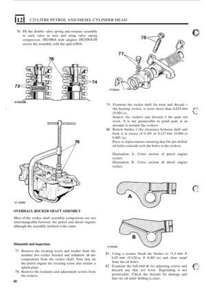 Page 441121 2.25 LITRE PETROL AND DIESEL  CYLINDER HEAD 
76. Fit the double  valve spring  and retainer  assembly 
to  each  valve in turn  and using  valve  spring 
compressor, 
18G106A with  adaptor 18G106A/10 
secure  the assembly  with the split collcts. 
74 
ST6 75 
ST669M 79 Examine  the rocker  shaft for wear  and  discard if 
ST 
~76 
80 
OVERHAUL  ROCKER SHAFT ASSEMBLY 
Most of thc rocker  shaft  assembly  components are not 
interchangeable  between  the petrol  and  diesel engines 
although  the...