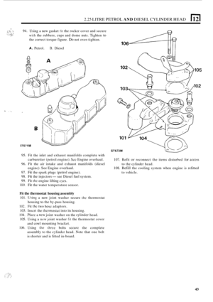 Page 472.25 LITRE PETROL AND DIESEL CYLINDER HEAD 
_- 94. Using  a new  gasket fit the rocker  cover and  secure 
with the rubbers, cups and dome  nuts.  Tighten to 
the correct torque figure. Do not over-tighten. 
A. Petrol. B. Diesel 
- :,. 
ST671 M 
ST672M 
107.  Refit or reconnect  the items  disturbed for access 
to the cylinder  head. 
108. 
Refill the  cooling  system  when engine  is refitted 
to  vehicle. 
95. 
Fit the  inlet  and exhaust  manifolds  complete with 
carburetter (petrol  engine). 
Sec...