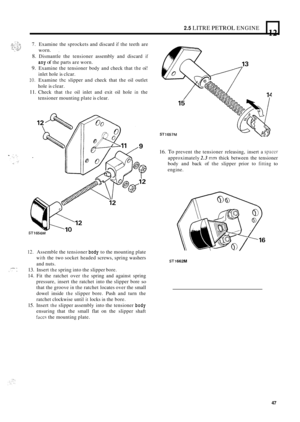 Page 512.5 LITRE PETROL ENGINE 
12 L 
7. Examine the sprockets  and discard if the teeth  are 
8. Dismantle  the tensioner  assembly and discard if 
9. Examine  the tensioner  body and check  that the oi! 
10. Examine the slipper  and check  that the oil outlet 
11. Check  that the oil inlet  and exit  oil hole in the 
worn. 
, 
any of the 
parts  are worn. 
inlet  hole is clcar. 
hole  is clear. 
tensioner  mounting  plate is clear. 
12. Assemble  the tensioner body to the  mounting  plate 
with the two...