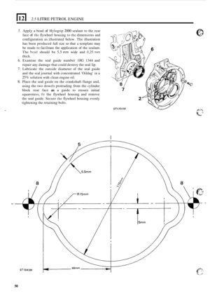 Page 542.5 LITRE PETROL ENGINE 
5. Apply  a bead of Hylogrip 2000 sealant to the  rear 
face 
of the flywheel  housing  to the dimensions and 
configuration  as illustrated  below. The illustration 
has been  produced  full  size 
so that a template may 
be  made  to facilitate  the  application of the sealant. 
The 
bead should  be 53 mm wide and 0,25 mm 
thick. 
6. Examine  the seal  guide  number 18G 1344 and 
repair  any damage  that could destroy  the seal lip. 
7. Lubricate  the  outside  diameter  of the...