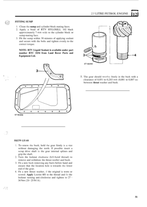 Page 552.5 LITRE PETROL ENGINE I 12 1 
FITTING SUMP 
1. Clean the sump and cylinder block mating  faces. 
2. Apply  a bead of RTV HYLOSILL 102  black 
approximately  7 
mm wide to the cylinder  block or 
sump mating face. 
3. 
Fit the  sump  within  30 minutes  of applying  sealant 
and  secure  with the bolts  and  tighten  evenly 
to the 
correct  torque. 
NOTE:  RTV Liquid  Sealant is available  under part 
number  RTC 
3254 from Land  Rover  Parts and 
Equipment  Ltd. 
SKEW GEAR 
I. To renew the bush, hold...