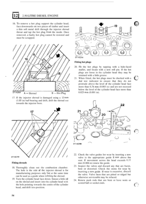Page 58121 2.50 LITRE DIESEL ENGINE 
16. To remove a hot  plug  support  the cylinder  head, 
face  downwards 
on two pieces of timber  and insert 
a thin  soft metal  drift through  the injector  shroud 
throat  and tap the hot  plug 
from the inside.  Once 
removed,  a faulty  hot plug  cannot  be restored  and 
must  be scrapped. 
STl422M 
ST1428PJ A- Shroud B - Hot Plug 
17. If the injector  shroud is damaged  using a 13 mm 
(1.05 in) t~all bearing and drift,  drift the shroud out 
towards  the injector...