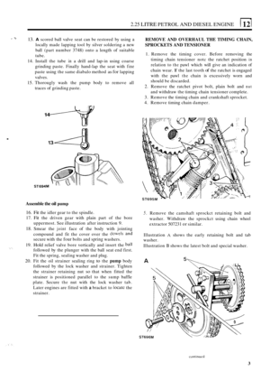 Page 72.25 LITRE PETROL AND DIESEL  ENGINE 
?. 13. A scored ball valve  seat can be restored  by using a 
locally  made lapping  tool by silver  soldering  a new 
ball  (part  number  3748) onto 
a length  of suitable 
tube. 
14.  Install  the tube 
in a drill  and lap-in using  coarse 
grinding  paste. Finally  hand
-lap the  seat  with fine 
paste  using the same  diabalo  method as for lapping 
valves. 
15.  Thorougly  wash the pump  body to remove  all 
traces  of grinding  paste. 
. 
14 
ST694M 
REMOVE...