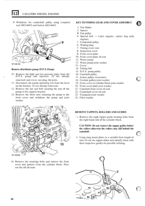 Page 68)121 2.50 LITRE DIESEL ENGINE 
9. Withdraw the crankshaft pulley  using  complete KEY TO TIMING GEAR  AND COVER ASSEMBLY 
tool 18G1464/2 and button 18G1464/5. 1. Fan  blades 
1 ST1457M 
Remove  distributor  pump (D.P.S.  Pump) 
10. Remove  the high and low pressure  pipes  from  the - D.P.S.  pump  and injectors. (If not already 
removed)  and cover,  not plug, the ports. 
11. Disconnect  the pump  operating link from the lever 
on the bracket. (If not already removed). 
12. Remove  the nut and bolt...