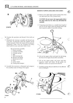 Page 812 2.25 LITRE PETROL  AND DIESEL  ENGINE 
REMOVE TAPPETS,  ROLLERS AND GUIDES 
6. 
7. 
T 
B 
ST697M 
Examine  the sprockets  and discard if the teeth  are 
worn. 
Dismantle  the tensioner  assembly and discard  any 
worn  parts.  In particular  check the condition 
of the 
ratchet  and pawl.  Check  the tension 
of the spring  by 
comparing 
it with  a new  one.  Examine the jockey 
wheel teeth  for wear,  and renew  bush if worn. 
Key 
to tensioner  assembly 
1. Piston assembly 
2. Cylinder  assembly...
