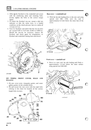 Page 841121 2.50 LITRE DIESEL ENGINE 
2. Offer up the flywheel  to the  crankshaft  and secure 
with  the reinforcing  plate and  retaining 
bolts. 
Evenly  tighten the bolts to the  correct  torque 
figure. 
3. To check  the flywheel  run-out, mount  a dial  test 
indicator 
so that  the stylus  rests, in a loaded 
condition,  on 
the clutch pressurc  face  at a radius of 
114 mm (4.5 in). 
4. Turn the flywheel,  and check  that the run-out does 
not  exceed 
0.05 to  0.07 mm (0.002 to 0.003 in). 
Should  the...