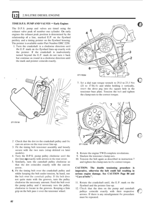 Page 86I 12 1 2.50 LITRE DIESEL ENGINE 
2. 
3. 
4. 
5. 
6. 
82 
TIME D.P.S.  PUMP AND VALVES - Early  Engines 
The D.P.S.  pump and valves  are timed  using the 
exhaust  valve peak 
of number  one cylinder. On early 
engines  the exhaust  peak position 
is determined  by the 
relationship 
of a  line,  marked E.P. on the flywheel 
perifery  and a timing  pointer  on  the flywheel  housing. 
The  pointer  is available  under Part Number 
ERC 2250. 
1. Turn the crankshaft in a clockwise  direction until 
the...