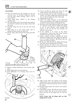 Page 106LT230T TRANSFER BOX 
Keassem bling 
20. Press the bearing  into the housing;  do not  use 
excessive  force. 
To facilitate fitting the  bearing, 
hcat the front  output  housing.  (This  is not  to 
exceed 
1 OOOC). 
21. Using  circlip  pliers 186257, fit the bearing 
retaining  clips. 
22. 
Fit a  new oil  seal (open  side inwards)  using replacer 
tool 
18G1422, until  the seal  just makes  contact with 
the  circlip. 
23.  Carefully  charge the lips  of the  seal  with  clean 
grease. 
24. Slide...
