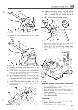 Page 107LT230T TRANSFER BOX 51 
41. Repeat  the above operation  for the  rear  output 
flange. 
42.  Compress  the selector  shaft spring  and 
fit to the 
selector fork. 
:i, ;:. 43.  Locate  selector  fork  through  front  output housing 
side  cover  aperture,  ensuring that 
the fork engages 
in the groove of the lock-up sleevc. 
44. Fit selector  shaft through  the  aperture in the front 
of  the  output  housing  and pass 
it through the 
sclector  fork  lugs and spring  into  the  rear  part c.f 
the...