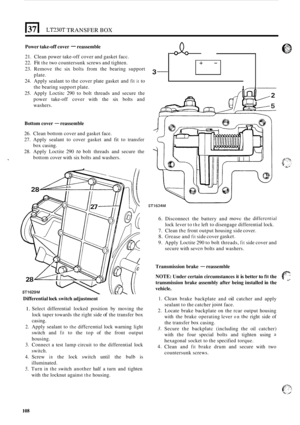 Page 112LT230T TRANSFER BOX 
3- 
Power take-off cover - reassemble 
+- 
21.  Clean  power  take-off cover  and gasket facc. 
22. 
Fit the two  countersunk  screws and tighten. 
23.  Remove 
ihe six bolis from  the  bearing  support 
plate. 
24.  Apply sealant  to the  cover  plate  gasket  and 
fit it to 
the  bearing  support  plate. 
25.  Apply  Loctitc  290 to bolt  threads  and secure  the 
power  take
-off cover  with the six bolts  and 
washers. 
Bottom  cover - reassemble 
26. Clean bottom  cover and...