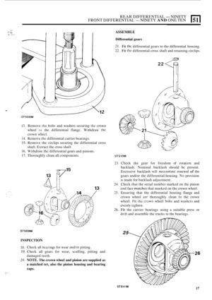 Page 131REAR DIFFERENTIAL -NINETY 
FRONT  DIFFERENTIAL - NINETY AND ONE TEN E1 
.. .... - ., . .,. ..~H: ., . . ...,. ,.. ... .. 
. 
ST508M 
13. Remove the bolts  and  washers securing the crown 
wheel 
to the  differential  flangc.  Withdraw the 
crown  whecl. 
14. Remove the differential carrier  bearings. 
15. Remove  the circlips  securing  the  differential cross 
shaft. Extract the  cross shaft. 
16. Withdraw thc differential  gears and pinions. 
17. Thoroughly clean  all components. 
ST509M 
INSPECTION...