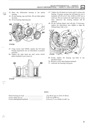Page 135REAR DIFFERENTIAL - NINETY FRONT DIFFERENTIAL - NINETY AND ONE TEN 
?;::;:$ ,:-:. 62. Place  the differential  housing in the pinion 
63.  Fit the bearing  caps and bolts. 
Do not fully  tighten 
64. Fit the bearing  adjusting  nuts. 
housing. 
the 
bolts. 
?I .a. “Wi’ ,’ ..;::,.::# ”.?N 
51 
ST522M 
T I, ’ 
65 Using  service tool 530105,  slacken the lcft hand 
bearing  adjustment  nut  (as illustrated)  to produce 
end float. 
66. Tighten  the right  hand  nut  until  crown wheel/ 
pinion backlash  is...