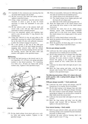 Page 19LT77 FIVE SPEED GEARBOX 
c:;;:p$ 171. Carefully fit the extension  case ensuring  that the 
oil  pump  shaft engages  the layshaft. 
172. 
Fit the extcnsion case  bolts  and spring  washers; 
tighten  to specified  torque. 
173.  Using 
a large  screwdriver,  ease the selector  shaft 
forwards  to selcct  a gear.  It may  be found 
necessary  to rotate  the mainshaft  to ease  gear 
selection. 
174. 
Fit the  selector  yoke to the  selector  shaft and 
secure  with 
a new roll pin. Pull selector  shaft...