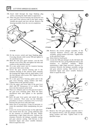 Page 20El LT77 FIVE SPEED GEARBOX 
196. Insert  shaft through  the large  blanking  plug 
orifice,  ensuring  the shaft  indent  is uppermost. 
197.  Place  the gear  selector  housing into protected  vice 
jaws  and 
fit the selector  yoke to the shaft,  using a 
suitable  pin punch  and new 
roll pin.  Remove  the 
housing  assembly  from the vice  on completion. 
198.  Fit the  reverse  switch and large  blanking 
plugs. 
Coat plug threads  with Loctite  290 and  tighten  to 
the specified  torque. 
199....