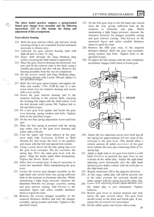 Page 21LT77 FIVE SPEED GEARBOX 13 
1. .,.. P ~ ,.- .; 
The 
latest  model  gearbox  employs a spring-loaded 
biased  gear change  lever assembly  and the following 
instructions 
(212 to 236) include  the fitting  and 
adjustment 
of this  arrangement. 
.. 
Gear  selector  housing 
212. Refit  the gear  selector  rollers, pin and  new  circlip 
ensuring  circlip is not  expanded  beyond minimum 
necessary  to obtain  entry. 
213.  Lubricate 
the gear  selector  housing shaft with 
light 
oil and fit a  new ‘0’...