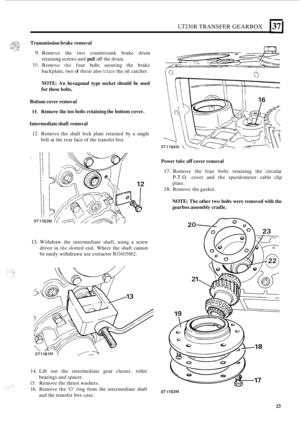 Page 27LT230R TRANSFER GEARBOX 1371 
Transmission  brake removal 
9. Remove  the  two  countersunk  brake  drum 
10. Removc the four bolts  securing  the  brake 
retaining screws 
and 
pull off the  drum. 
backplate,  two 
of these also retain the oil catcher. 
NOTE: An hexagonal  type socket  should  be used 
for  these  bolts. 
Bottom  cover removal 
11. Hemove the ten  bolts  retaining  the bottom  cover. 
Intermediate  shaft removal 
12. Remove  the shaft  lock  plate  retained by a single 
bolt  at the...